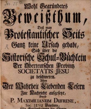 Wohl Gegründetes Beweißthum, Daß man Protestantischer Seits Gantz keine Ursach gehabt, Sich über die Historische Schul-Büchlein Der Oberteutschen Provintz Societatis Jesu zu beschweren : Allen Der Wahrheit Liebenden Lesern Zur Nachricht aufgesetzt