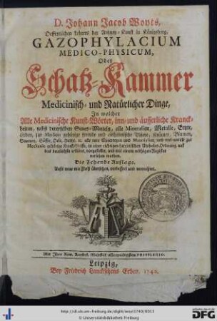 D. Johann Jacob Woyts, Oeffentlichen Lehrers der Artzney-Kunst in Königsberg, Gazophylacium Medico-Physicum, Oder Schatz-Kammer Medicinisch- und Natürlicher Dinge : In welcher Alle Medicinische Kunst-Wörter, inn- und äusserliche Kranckheiten, nebst dererselben Genes-Mitteln, alle Mineralien, Metalle, Ertzte, Erden, zur Medicin gehörige fremde und einheimische Thiere, Kräuter, Blumen, Saamen, Säffte, Oele, Hartze [et]c. alle rare Specereyen und Materialien, und viel curiöse zur Mechanic gehörige Kunst-Griffe, in einer richtigen Lateinischen Alphabet-Ordnung auf das deutlichste erkläret, vorgestellet, und mit einem nöthigen Register versehen worden