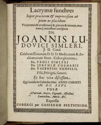 Lacrymae funebres Super praecocem & improvisum at pium ac placidum Viri iuvenis & eruditione & pietate & virtute, morumq[ue] venustate conspicui Dn. Joannis Ludovici Simleri, I. U. Cand. Celebratissimorum D. D. D. Medicorum & Archiatrorum Saxo-Coburgicorum, Dn. Pauli Simleri Dn. Jeremiae Cornarii Dn. Valentini Rumpelii, Filii, Privigni, Generi. Ex hac vita discessum. Qui incidit in Calendas Maii Anno Christi M.DC.XXVI. Fusae a Patronis, Socero, Cognatis, Affinibus, Fautoribus, Amicis, &c.