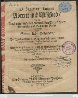 D. Samuel Langens Abtritt und Abschied : So Er Nach empfangenen ordentlichen Beruff Eines Ehrenvesten und Hochweisen Raths zu Leipzig/ Von Seinen lieben Pegawern/ und Der Ihm daselbst in die Sechzehen Jahr anvertrauten Superintendur und Auffsicht der Kirchen und Schulen/ Den 12. Maii Anno 1659. ... aus dem hierzu verordneten Evangelio Marc. XVI ... genommen und gehalten/ Und Auff Begehren in Druck gegeben.