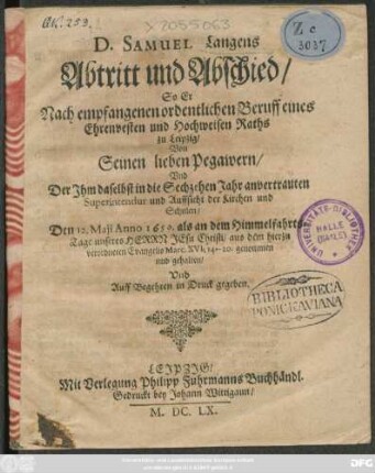 D. Samuel Langens Abtritt und Abschied : So Er Nach empfangenen ordentlichen Beruff Eines Ehrenvesten und Hochweisen Raths zu Leipzig/ Von Seinen lieben Pegawern/ und Der Ihm daselbst in die Sechzehen Jahr anvertrauten Superintendur und Auffsicht der Kirchen und Schulen/ Den 12. Maii Anno 1659. ... aus dem hierzu verordneten Evangelio Marc. XVI ... genommen und gehalten/ Und Auff Begehren in Druck gegeben.