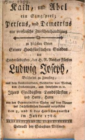 Kain, und Abel ein Singspiel; Perseus, und Demetrius ein prosaische Zwischenhandlung : zu höchsten Ehren Seiner Hochfürstlichen Gnaden des Hochwürdigsten, des H. R. Reiches Fürsten Ludwig Joseph, Bischofes zu Freising, aus dem Reichsfreyherrl. Geschlechte von Welden, von Hochaltingen, und Laupheim [et]c. [et]c. Ihres Gnädigsten Landsfürsten, und Herrn, Herrn von den Benedictinischen Musen auf dem Theater des Hochfürstlichen Lyceums vorgestellet den 5. und 6 des Herbstmonaths im Jahre 1780.