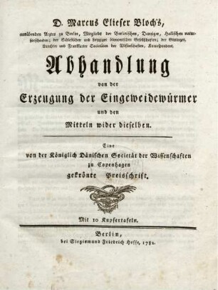 D. Marcus Elieser Bloch's, ausübenden Arztes zu Berlin, Mitglieds der Berlinischen, Danziger, Hallischen naturforschenden; der Schlesischen und Leipziger ökonomischen Gesellschaften ... Abhandlung von der Erzeugung der Eingeweidewürmer und den Mitteln wider dieselben : Eine von der Königlich Dänischen Societät der Wissenschaften zu Copenhagen gekrönte Preisschrift ; Mit 10 Kupfertafeln