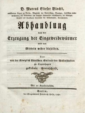 D. Marcus Elieser Bloch's, ausübenden Arztes zu Berlin, Mitglieds der Berlinischen, Danziger, Hallischen naturforschenden; der Schlesischen und Leipziger ökonomischen Gesellschaften ... Abhandlung von der Erzeugung der Eingeweidewürmer und den Mitteln wider dieselben : Eine von der Königlich Dänischen Societät der Wissenschaften zu Copenhagen gekrönte Preisschrift ; Mit 10 Kupfertafeln