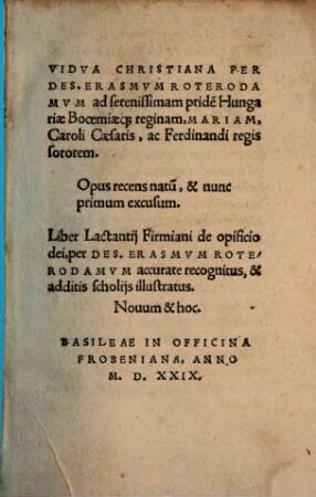 Vidva Christiana Per Des. Erasmvm Roterodamvm ad serenissimam pride[m] Hungariae Booemiaeq[ue] reginam, Mariam, Caroli Caesaris, ac Ferdinandi regis sororem : Opus recens natu[m], & nunc primum excusum. Liber Lactantij Firmiani de opificio dei, per Des. Erasmvm Roterodamvm accurate recognitus, & additis scholijs illustratus. Nouum & hoc.