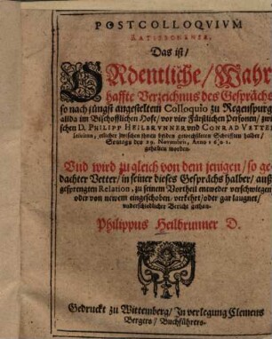 Postcolloqvivm [Postcolloquium] Ratisbonense, Das ist, Ordentliche, Wahrhaffte Verzeichnus des Gesprächs, so nach jüngst angesteltem Colloquio zu Regenspurg, ... zwischen D. Philipp Heilbrvnner und Conrad Vetter Iesuiten ... den 29. Novembris, Anno 1601. gehalten worden. ...