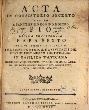 Acta In Consistorio Secreto Habito A Sanctissimo Domino Nostro Pio Divina Providentia Papa Sexto : Feria VI. Decembris MDCCLXXVIII. Solemni Dominicæ Nativitatis Die Statim Post Missam Pontificalem In Basilica Vaticana Prope B.M.V. De Columna, Et S. Leonis Magni Altaria, Qui Locus Nunc Pro Sacrario Est, Nondum Novo, Quod Construitur, Absoluto