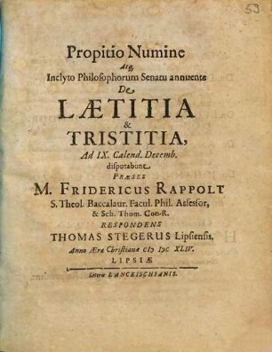 Propitio Numine Atq[ue] Inclyto Philosophorum Senatu annuente De Laetitia & Tristitia, Ad IX. Calend. Decemb. disputabunt Praeses M. Fridericus Rappolt ... Respondens Thomas Stegerus Lipsiensis. Anno Aerae Christianae MDCXLIV.