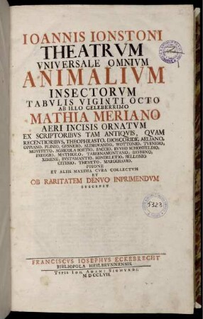 Ioannis Ionstoni Theatrvm Vniversale Omnivm Animalivm Insectorvm Tabvlis Vingti Octo Ab Illo Celeberrimo Mathia Meriano Aevi Incisis Ornatvm Ex Scriptoribvs Tam Antiqvis, Qvam Recentioribvs, Theophrasto, Dioscordie ... Et Aliis Maxima Cvra Collectvm Et Ob Raritatem Denvo Inprimendvm Suscepit