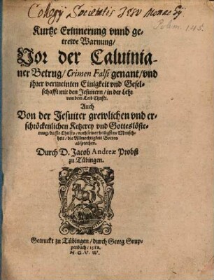 Kurtze Erinnerung vnnd getrewe Warnung, Vor der Caluinianer Betrug, Crimen Falsi genant, vnd jhrer vermeinten Einigkeit vnd Geselschafft mit den Jesuitern, in der Lehr von dem Leib Christi : Auch Von der Jesuiter grewlichen vnd erschröckenlichen Ketzerey vnd Gotteslösterung, da sie Christo, nach seiner heiligsten Menschheit, die Allmechtigkeit Gottes absprechen
