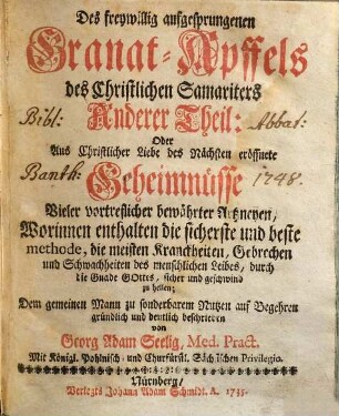 Freywillig aufgesprungener Granat-Apffel des Christlichen Samariters. Oder: Aus Christlicher Liebe des Nächsten eröffnete Geheimnisse vieler vortrefflicher bewährter Artzneyen, 2. Des freywillig aufgesprungenen Granat-Apffels des Christlichen Samariters Anderer Theil: Oder Aus Christlicher Liebe des Nächsten eröffnete Geheimnüsse Vieler vortreflicher bewährter Artzneyen, Worinnen enthalten die sicherste und beste methode, die meisten Kranckheiten, Gebrechen und Scwachheiten des menschlichen Leibes, durch die Gnade Gottes, sicher und geschwind zu heilen