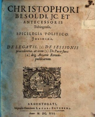 Christophori Besoldi, IC. Et Antecessoris Tubingensis, Spicilegia Politico-Iuridica, De Legatis, (2) De Sessionis praecedentia, ac item (3) De Pacis Iure: (4) deq[ue] Arcanis Rerum-publicarum