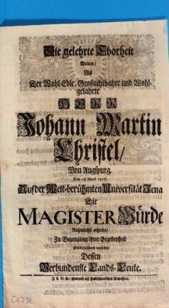 Die gelehrte Thorheit Wolten, Als Der Wohl-Edle, Großachtbahre und Wohlgelahrte Herr Johann Martin Christel, Von Augspurg, Den 18. Martii 1717. Auf der welt-berühmten Universität Jena Die Magister Würde Rühmlichst erhielte, Zu Bezeugung ihrer Ergebenheit Glückwünschend vorstellen