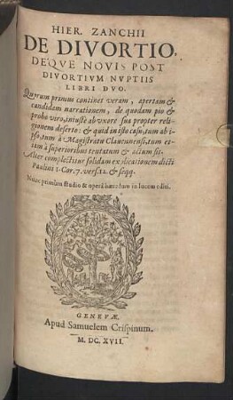 Hier. Zanchii De Divortio, Deqve Novis Post Divortivm Nvptiis Libri Dvo : Quorum primus continet veram, apertam & candidam narrationem, de quodam pio & probo viro, iniustè ab uxore sua propter religionem deserto: & quid in isto casu, tum ab ipso, tum à Magistratu Clavennensi, tum etiam à superioribus tentatum & actum sit; Alter complectitur solidam explicationem dicti Paulini I. Cr. 7. vers. 12. & seqq.
