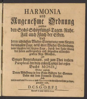 Harmonia und Angenehme Ordnung zwischen den Sechs Schöpfungs-Tagen, Ruhe, Fall auch Fluch der Erden, Und deren jährlichen Wieder-Erneuerung vom kürzten bis längsten Tage, nebst ihrer Wieder-Verderbung, vom längsten bis kürzten Tage, durch den Jahr-Gang der sieben aufsteigenden und folgenden niedersteigenden Neu-Monden : In Einigen Anmerckungen, und zum Theil leichten Paraphrasi der drey ersten Capitel des ersten Buchs Mosis, Wobey zugleich Deren Abbildung in den Sinn-Bildern der Sonnen-Bahn mit dem Himmels-Drachen auch vieles aus Homero und Hesiodo in ein näheres Licht zu setzen, getrachtet wird