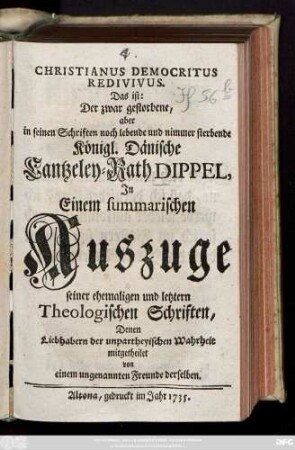 Christianus Democritus Redivivus. Das ist: Der zwar gestorbene, aber in seinen Schriften noch lebende und nimmer sterbende Königl. Dänische Cantzeley-Rath Dippel : Jn Einem summarischen Auszuge seiner ehemaligen und letztern Theologischen Schriften