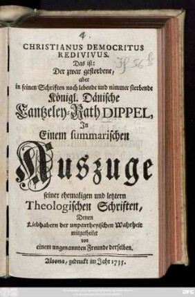 Christianus Democritus Redivivus. Das ist: Der zwar gestorbene, aber in seinen Schriften noch lebende und nimmer sterbende Königl. Dänische Cantzeley-Rath Dippel : Jn Einem summarischen Auszuge seiner ehemaligen und letztern Theologischen Schriften