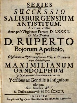 Series ac successio Salisburgensium Antistitum : a Primo erectae Anno post Virgineum Partum DLXXXII. Ecclesiae Praesule D. Ruperto Bojorum Apostolo, usque ad Celsißimum ac Reverendißimum S.R.I. Principem atque Archiepiscopum Maximilianum Gandolphum felicißime nunc habenas moderantem Versibus ac Gentilitiis Insignibus adornata Anno Saeculari MC. A Christo in terris viso MDCLXXXII.