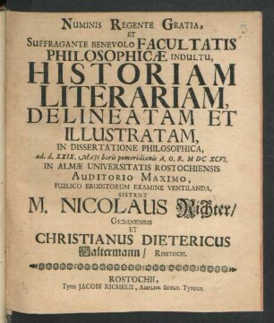 Numinis Regente Gratia, Et Suffragante Benevolo Facultatis Philosophicae Indultu, Historiam Literariam, Delineatam Et Illustratam, In Dissertatione Philosophica, ad. d. XXIX. Maii horis pomeridianis A.O.R. MDCXCVI. In Almae Universitatis Rostochiensis Auditorio Maximo, Publico Eruditorum Examine Ventilanda, Sistent M. Nicolaus Richter/ Gedanensis Et Christianus Dietericus Haltermann/ Rostoch.