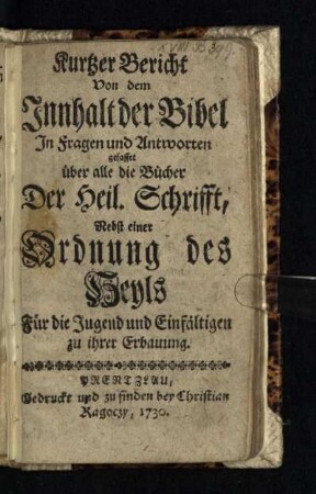 Kurtzer Bericht Von dem Innhalt der Bibel : In Fragen und Antworten gefasset über alle die Bücher Der Heil. Schrifft, Nebst einer Ordnung des Heyls Für die Jugend und Einfältigen zu ihrer Erbauung