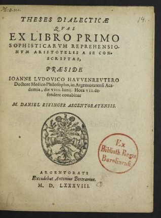 THESES DIALECTICAE || QVAS || EX LIBRO PRIMO || SOPHISTICARVM REPREHENSIO-||NVM ARISTOTELIS A SE CON=||SCRIPTAS,|| PRAESIDE || IOANNE LVDOVICO HAVVENREVTERO || Doctore Medico Philosopho, in Argentoratensi Aca-||demia, die VIII. Iunij. Hora VII. de-||fendere conabitur || M. DANIEL RIXINGER ARGENTORATENSIS.||