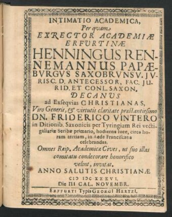Intimatio Academica, Per quam Exrector Academiae Erfurtinae Henningus Rennemannus Papaeburgus Saxobrunsv. Iuris C. D. Antecessor, Fac. Iurid. Et Conl. Saxon. Decanus ad Exsequias Christianas ... Dn. Friderico Vintero in Ditionib. Saxonicis per Tyringiam Rei vectigaliariae Scribae primario, hodierna luce, circa horam tertiam, in Aede Franciscana celebrandas, Omnes Reip. Academicae Cives, ut suo illas comitatu condecorare honorifico velint, invitat. Anno ... MDCXXXVI. Die III. Cal. Novembr.