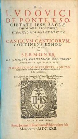 R. P. Lvdovici De Ponte, E Societate Iesv, Sacrae Theologiae Professoris, Expositio Moralis Et Mystica In Canticvm Canticorvm : Continens Exhortationes, Siue Sermones, De Omnibvs Christianae Religionis Mysteriis Atqve Virtvtibvs ; In Dvos Tomos Distributa, Addito Concionum Indice copioso pro Dominicis, feriis & festis totius anni, [1]. De Omnibvs Christianae Religionis Mysteriis Atqve Virtvtibvs