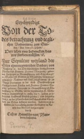Leychpredigt || Von der To=||des betrachtung vnd tegli=||chen Vorbereitung zum Ster=||ben/ Aus dem 90. Psalm/|| ... Zur Sepultur weyland der || Edlen ... Barbare̜ von || Rensperg/ [et]c. der Durchleuchtigen ... || Frawen Margrethe̜/ gebor=||ner Hertzogin zu Braunschweig vnd Luenenburgk/|| ... gewesener Kammer vnd HoffJungfrawen/ so ... || der 7. Janua. jr le=||ben ... geendet/ vnd folgends || den 9. in der Pfarrkirchen zu Schmalkalden ... || bestattet worden. Andern noch le=||benden zur betrachtũg ... || vorgetragen/|| durch || Caspar Herrnschwager/ Pfarr=||herrn doselbsten.||