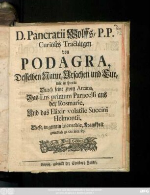 D. Pancratii Wolffs, P. P. Curiöses Tractätgen von Podagra, Desselben Natur, Ursachen und Cur, wie in specie Durch seine zwey Arcana, Das Ens primum Paracelsi aus der Rosmarie, Und das Elixir volatile Succini Helmontii, Diese, in gemein incurable, Kranckheit gründlich zu curiren sey
