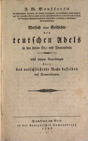 J. M. Seuffert's der Philosophie Doctors, der Rechte Licentiaten, der juristischen Encyclopädie- und des teutschen Privatrechts auf der Juliusuniversität zu Wirzburg Professors, des königlich Grosbrittannischen historischen Instituts zu Göttingen Correspondenten Versuch einer Geschichte des teutschen Adels in den hohen Erz- und Domcapiteln : nebst einigen Bemerkungen über das ausschließende Recht desselben auf Dompräbenden