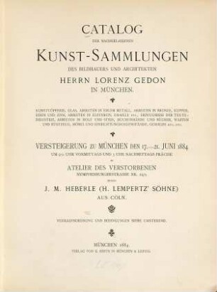Catalog der nachgelassenen Kunst-Sammlungen des Bildhauers und Architekten Herrn Lorenz Gedon in München : Kunsttöpferei, Glas, Arbeiten in edlem Metall, Arbeiten in Bronze, Kupfer, Eisen und Zinn, Arbeiten in Elfenbein, Emaille etc., Erzeugnisse der Textil-Industrie, Arbeiten in Holz und Stein, Bucheinbände und Bücher, Waffen und Rüstzeug, Möbel und Einrichtungsgegenstände, Gemälde etc. etc. ; Versteigerung zu München den 17. - 21. Juni 1884 um 9 1/2 Uhr vormittags und 3 Uhr nachmittags präcise im Atelier des Verstorbenen Nymphenburgerstrasse Nr. 24/A durch J. M. Heberle (H. Lempertz' Söhne) aus Cöln