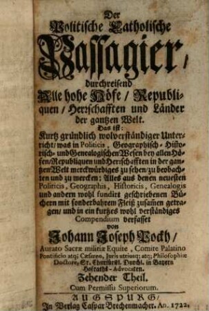 Der Politische Catholische Passagier, durchreisend Alle hohe Höfe, Republiquen, Herrschafften und Länder der gantzen Welt : Das ist: Kurtz gründlich und wolverständiger Unterricht, was in Politicis, Geographisch- Historisch- und Genealogischen Wesen bey allen Höfen, Republiquen und Herrschafften in der gantzen Welt merckwürdiges zu sehen, zu beobachten und zu mercken .... 10