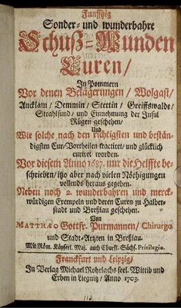 Funfftzig Sonder- und wunderbahre Schuß-Wunden Curen, In Pommern Vor denen Belägerungen, Wolgast, Ancklam, Demmin, Stettin, Greiffswalde, Strahlsund, und Einnehmung der Insul Rügen geschehen : Und Wie solche nach den richtigsten und beständigsten Cur-Vortheilen tractiret, und glücklich curiret worden