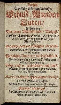 Funfftzig Sonder- und wunderbahre Schuß-Wunden Curen, In Pommern Vor denen Belägerungen, Wolgast, Ancklam, Demmin, Stettin, Greiffswalde, Strahlsund, und Einnehmung der Insul Rügen geschehen : Und Wie solche nach den richtigsten und beständigsten Cur-Vortheilen tractiret, und glücklich curiret worden