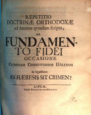 Repetitio doctrinae orthodoxae ad amicos quosdam scripta de fundamento fidei, occasione cuiusdam disputationis Halensis de quaestione: an haeresis sit crimen?