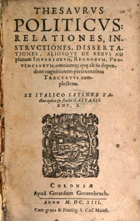 Thesaurvs Politicvs : Relationes, Instrvctiones, Dissertationes, Aliosq[ue] De Rebus Ad plenam Imperiorvm, Regnorvm, Provinciarvm, omniumq[ue] qu[a]e ab iis dependent cognitionem pertinentibus Tractatvs complectens, [1]