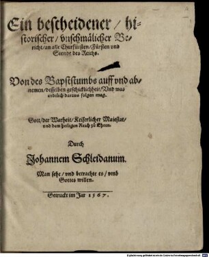 Ein bescheidener historischer vnschmälicher Bericht an alle Churfürsten, Fürsten vnd Stende des Reichs. Von des Bapststumbs auff vnd abnemen desselben geschicklichheit, Vnd was endtlich daraus folgen mag : Gott, der Warheit, Keiserlicher Maiestat vnd dem heiligen Reich zu Ehren