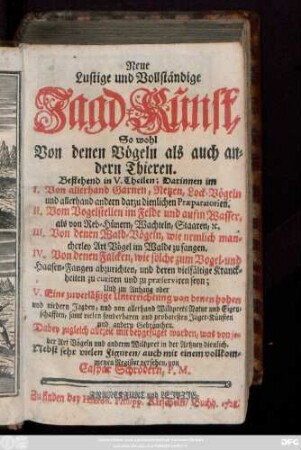 Neue lustige und vollständige Jagdkunst, So wohl Von denen Vögeln als auch andern Thieren. Bestehend in V. Theilen; Darinnen im I. Von allerhand Garnen, Netzen, Lock-Vögeln und allerhand andern darzu dienlichen Præparatorien. II. Vom Vogelstellen im Felde und aufm Wasser, als von Reb-Hünern, Wachteln, Staaren; [et]c. III. Von denen Wald-Vögeln, wie nemlich mancherley Art Vögel im Walde zu fangen. IV. Von denen Falcken, wie solche zum Vogel- und Haasen-Fangen abzurichten und deren vielfältige Kranckheiten zu curiren und zu præserviren seyn; Und im Anhang oder V. Eine zuverläßige Unterrichtung von denen hohen und niedern Jagden, und von allerhand Wildprets Natur und Eigenschaften, samt vielen sonderbaren und probatesten Jäger-Künsten und andern Gebräuchen. Dabey zugleich allezeit mit beygefüget worden, was von jeder Art Vögeln und anderm Wildpret in der Artzney dienlich. Nebst sehr vielen Figuren, auch mit einem vollkommenen Register versehen