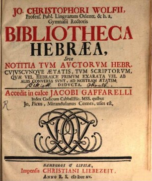 Jo. Christophori Wolfii, Profess. Publ. Lingvarum Orientt. ... Bibliotheca Hebræa, Sive Notitia Tvm Avctorvm Hebr. Cvivscvnqve Ætatis, Tvm Scriptorvm Qvæ Vel Hebraice Primvm Exarata Vel Ab Aliis Conversa Svnt, Ad Nostram Ætatem Dedvcta, [1]