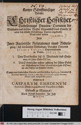 Kurtzer Schrifftmeßiger Bericht/ Christlicher Hessischer Verbesserungs Puncten : Darinnen der Weltkinder und falscher Brüder Gegenwürff unnd Einrede/ so wider diese löbliche Verbesserungs Puncten eingebracht/ Beantwortet werden ; Item Zwey Analytische Refutationes unnd Widerlegung/ deß vermeinten Bestendigen Berichts Doctoris Jeremiae Vietoris Superattendenten zu Giessen. I. Vom Brodbrechen deß H. Abendmals und Einsatzung der Zehen Gebot Gottes. II. Von Ordentlicher rechter zehlung der Zehen Gebot und Abschaffung der Bilder ... Sampt einer sonderlichen Vorrede/ und schließlichen Apologia, darinnen deß Doctoris öffentliche mendacia und falsche Consequentz seiner Vorrede entdeckt/ unnd umbgestossen werden