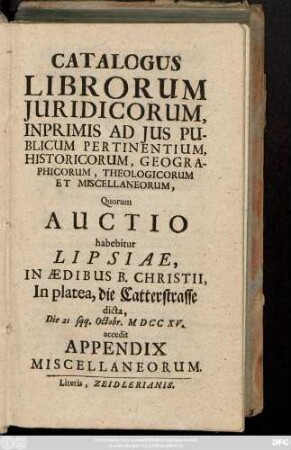 Catalogus Librorum Juridicorum, Inprimis Ad Jus Publicum Pertinentium, Historicorum, Geographicorum, Theologicorum Et Miscellaneorum : Quorum Auctio habebitur Lipsiae, In Ædibus B. Christii, In platea, die Catterstrasse dicta, Die 21 sqq. Octobr. MDCCXV. accedit Appendix Miscellaneorum