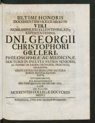 Ultimi Honoris Documentum Hocce Meritis Viri Noblissimi ... Dni. Georgii Christophori Gœlleri, Philosophiæ Ac Medicinæ Doctoris in Inclyta Patria Senoris, Ac Physici In Eadem Ordinarii, Practici[que] Felicissimi, Gravi Civium Suorum Cum Iactura Morte Necdum Matura Rapti, Uti Debuerunt, Ita Præstiterunt Ipsa Exsequiarum Die XII. Cal. Aug. A.O.R. MDCCIII. Moerentes Collegæ Doctoris Medici
