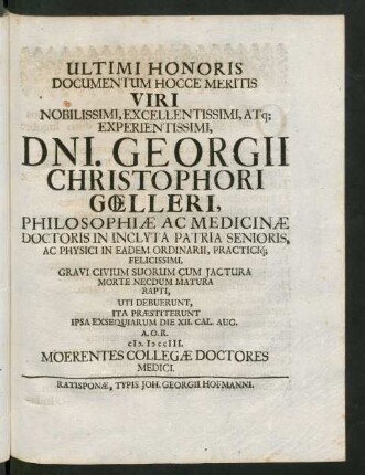 Ultimi Honoris Documentum Hocce Meritis Viri Noblissimi ... Dni. Georgii Christophori Gœlleri, Philosophiæ Ac Medicinæ Doctoris in Inclyta Patria Senoris, Ac Physici In Eadem Ordinarii, Practici[que] Felicissimi, Gravi Civium Suorum Cum Iactura Morte Necdum Matura Rapti, Uti Debuerunt, Ita Præstiterunt Ipsa Exsequiarum Die XII. Cal. Aug. A.O.R. MDCCIII. Moerentes Collegæ Doctoris Medici