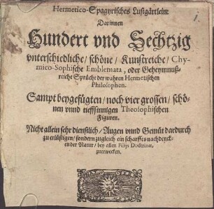 Hermetico-Spagyrisches Lustgärtlein : Darinnen Hundert vnd Sechtzig vnterschiedliche, schöne, Kunstreiche, Chymico-Sophische Emblemata, oder Geheymnußreiche Sprüche der wahren Hermetischen Philosophen ; Sampt beygefügten, noch vier grossen, schönen vnnd tieffsinnigen Theosophischen Figuren ; Nicht allein sehr dienstlich, Augen vnnd Gemüt dardurch zu erlustigen, sondern zugleich ein scharffes nachdencken der Natur, bey allen Filiis Doctrinae, zuerwecken