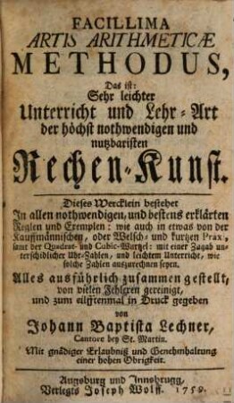 Facillima Artis Arithmeticae Methodus : Das ist: Sehr leichter Unterricht und Lehr-Art der höchst nothwendigen und nutzbaristen Rechen-Kunst. Dieses Wercklein bestehet In allen nothwendigen, und bestens erklärten Reglen und Exemplen: wie auch in etwas von der Kauffmännischen, oder Welsch- und kurtzen Praxi, samt der Quadrat- und Cubic-Wurtzel: mit einer Zugab unterschidlicher Uhr-Zahlen, und leichtem Unterricht, wie solche Zahlen auszurechnen seyen