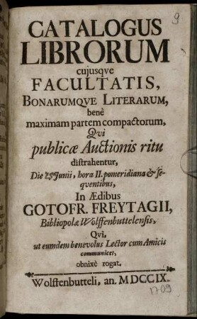 Catalogus Librorum cuiusque Facultatis, Bonarumque Literarum, benè maximam partem compactorum : Qui publicæ Auctionis ritu distrahentur ... In Ædibus Gotofr. Freytagii, Bibliopolæ Wolffenbuttelensis, Qui, ut eumdem benevolus Lector cum Amicis communicet, obnixè rogat