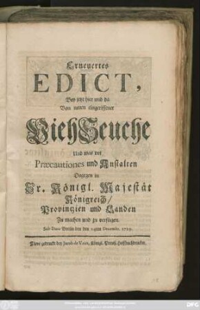 Erneuertes Edict, Bey jetzt hier und da Von neuen eingerissener ViehSeuche Und was vor Præcautiones und Anstalten Dagegen in Sr. Königl. Majestät Königreich, Provintzien und Landen Zu machen und zu verfügen : Sub Dato Berlin den den [!] 24ten Decembr. 1729.