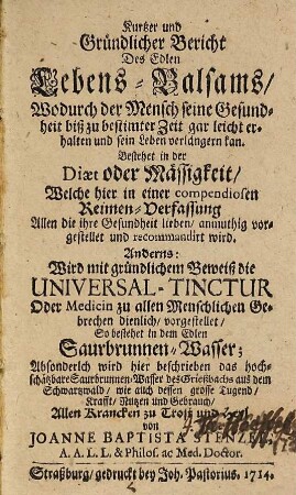 Kurtzer und Gründlicher Bericht Des Edlen Lebens-Balsams, Wodurch der Mensch seine Gesundheit biß zu bestimter Zeit gar leicht erhalten und sein Leben verlängern kan : bestehet in der Diaet oder Mässigkeit ... ; Anderns: Wird mit gründlichem Beweiß die Universal-Tinctur Oder Medicin zu allen Menschlichen Gebrechen dienlich, vorgestellet, So bestehet in dem Edlen Saurbrunnen-Wasser ; absonderlch wird hier beschrieben das hochschätzbare Saurbrunnen-Wasser des Grießbachs aus dem Schwartzwald, wie auch dessen grosse Tugend ...