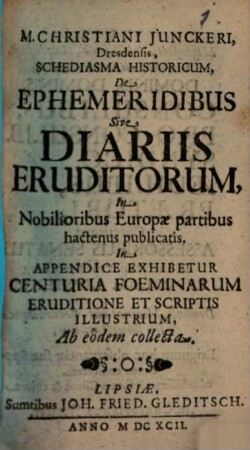 M. Christiani Iunckeri, Dresdensis, Schediasma Historicum, De Ephemeridibus Sive Diariis Eruditorum, In Nobilioribus Europae partibus hactenus publicatis : In Appendice Exhibetur Centuria Foeminarum Eruditione Et Scriptis Illustrium, Ab eodem collecta