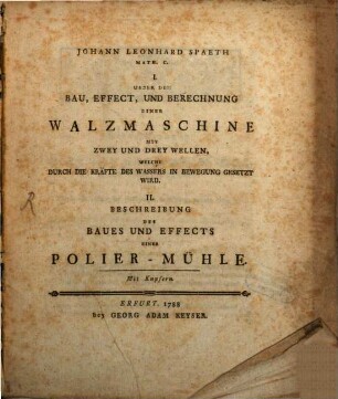 Johann Leonhard Spaeth Math. C. I. Ueber Den Bau, Effect, Und Berechnung Einer Walzmaschine Mit Zwey Und Drey Wellen, Welche Durch Die Kräfte Des Wassers In Bewegung Gesetzt Wird. II. Beschreibung Des Baues Und Effects Einer Polier-Mühle : Mit Kupfern